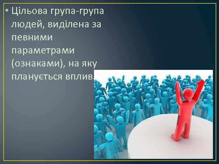  • Цільова група-група людей, виділена за певними параметрами (ознаками), на яку планується вплив.