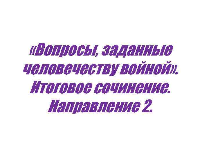  «Вопросы, заданные человечеству войной» . Итоговое сочинение. Направление 2. 