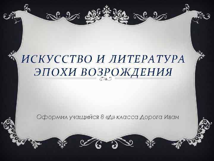 ИСКУССТВО И ЛИТЕРАТУРА ЭПОХИ ВОЗРОЖДЕНИЯ Оформил учащийся 8 «Д» класса Дорога Иван 