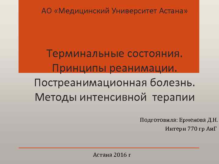 АО «Медицинский Университет Астана» Терминальные состояния. Принципы реанимации. Постреанимационная болезнь. Методы интенсивной терапии Подготовила: