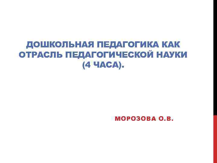 ДОШКОЛЬНАЯ ПЕДАГОГИКА КАК ОТРАСЛЬ ПЕДАГОГИЧЕСКОЙ НАУКИ (4 ЧАСА). МОРОЗОВА О. В. 