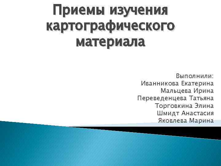 Приемы изучения картографического материала Выполнили: Иванникова Екатерина Мальцева Ирина Переведенцева Татьяна Торговкина Элина Шмидт