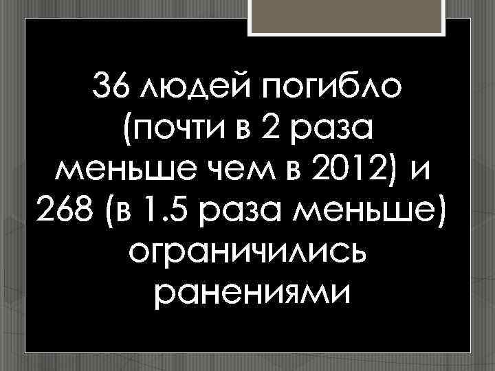 36 людей погибло (почти в 2 раза меньше чем в 2012) и 268 (в