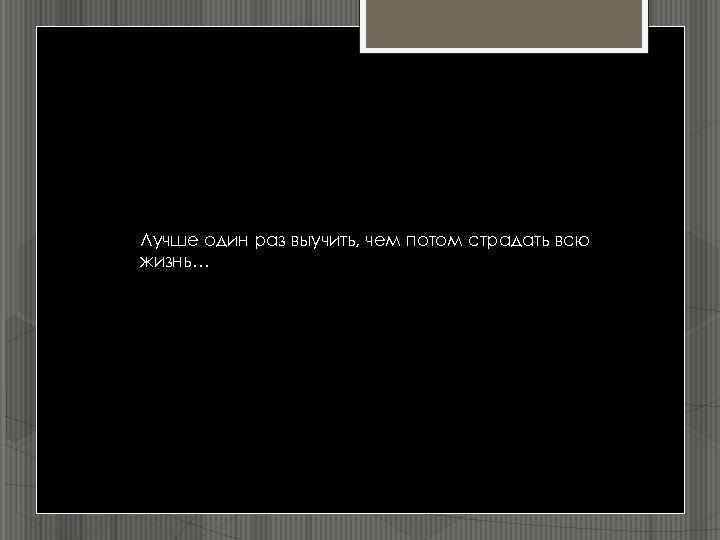 Лучше один раз выучить, чем потом страдать всю жизнь… 