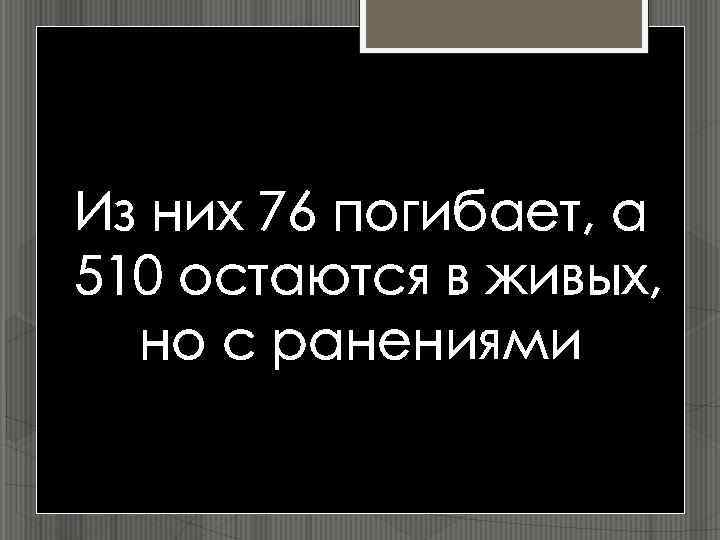 Из них 76 погибает, а 510 остаются в живых, но с ранениями 