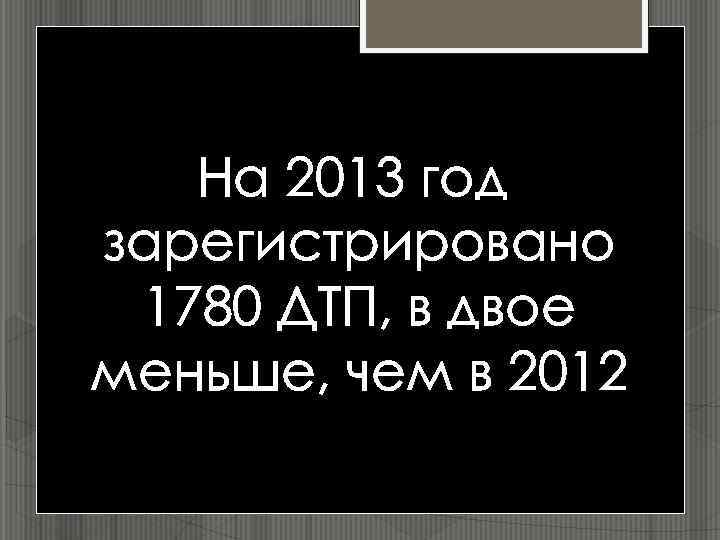 На 2013 год зарегистрировано 1780 ДТП, в двое меньше, чем в 2012 