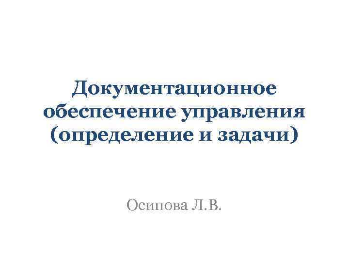 Документационное обеспечение управления (определение и задачи) Осипова Л. В. 