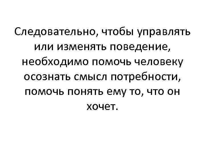 Следовательно, чтобы управлять или изменять поведение, необходимо помочь человеку осознать смысл потребности, помочь понять