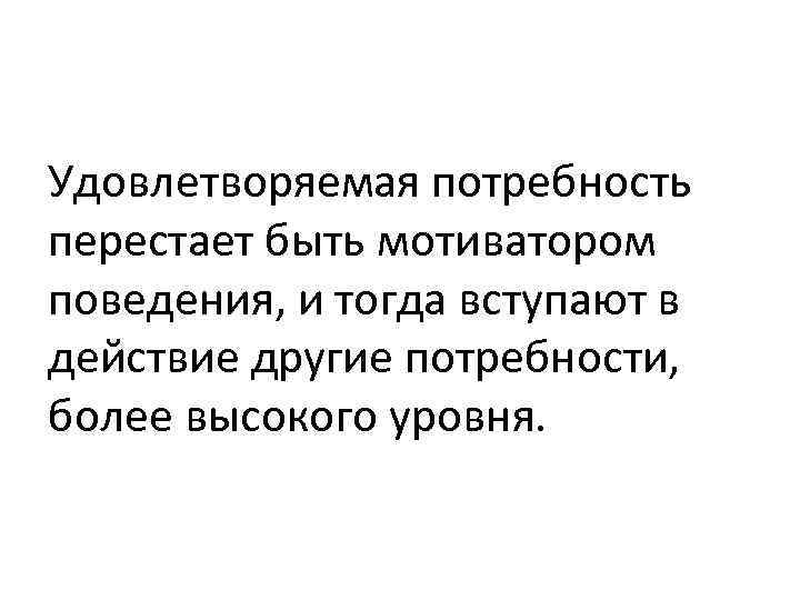 Удовлетворяемая потребность перестает быть мотиватором поведения, и тогда вступают в действие другие потребности, более