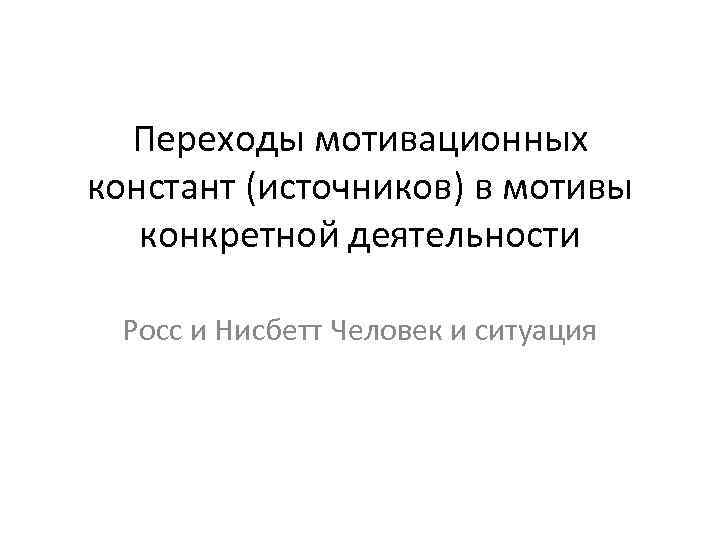 Переходы мотивационных констант (источников) в мотивы конкретной деятельности Росс и Нисбетт Человек и ситуация