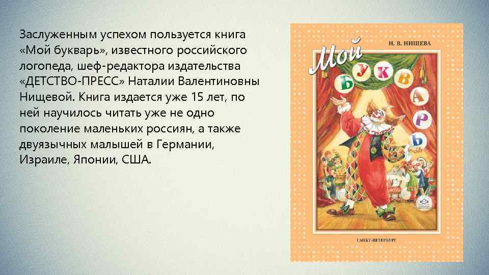 Заслуженным успехом пользуется книга «Мой букварь» , известного российского логопеда, шеф-редактора издательства «ДЕТСТВО-ПРЕСС» Наталии