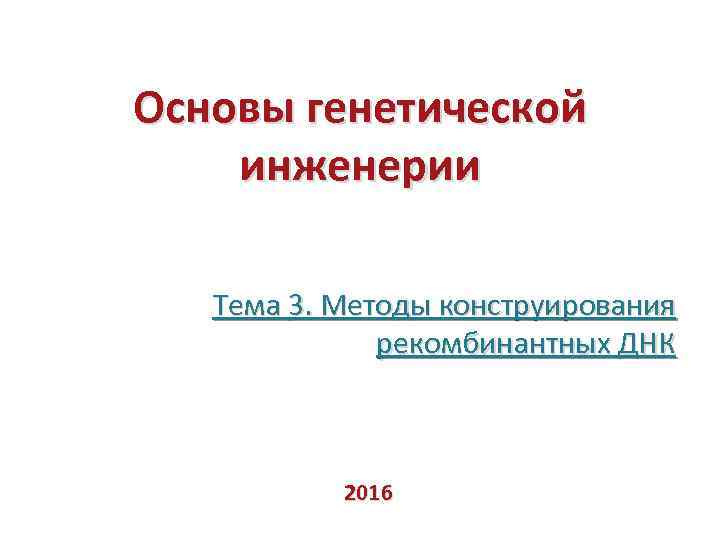 Основы генетической инженерии Тема 3. Методы конструирования рекомбинантных ДНК 2016 