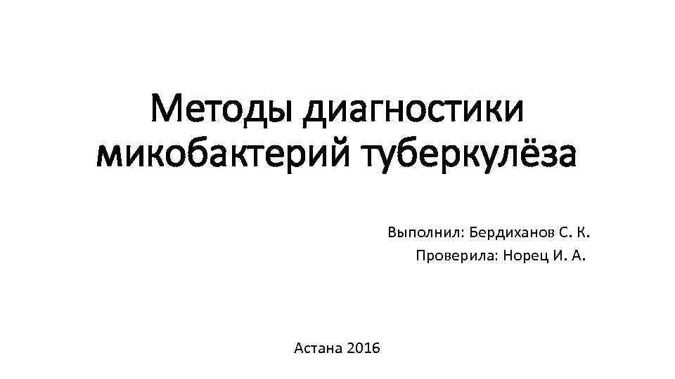 Методы диагностики микобактерий туберкулёза Выполнил: Бердиханов С. К. Проверила: Норец И. А. Астана 2016