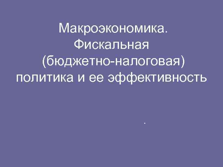  Макроэкономика. Фискальная (бюджетно-налоговая) политика и ее эффективность . 