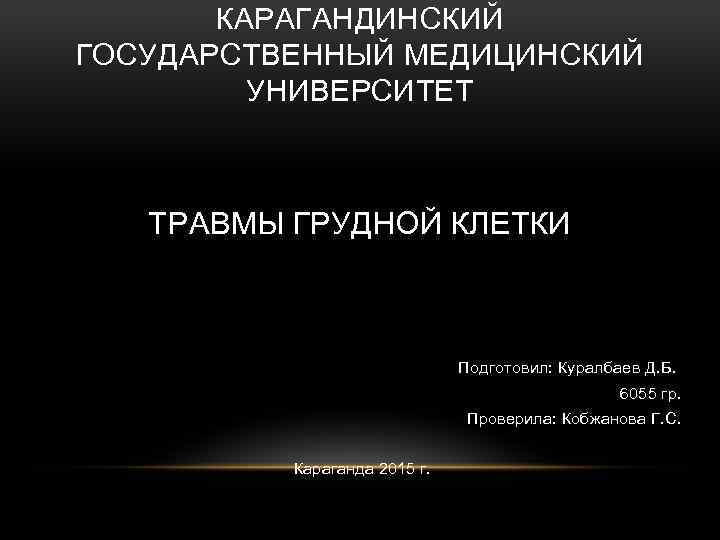 КАРАГАНДИНСКИЙ ГОСУДАРСТВЕННЫЙ МЕДИЦИНСКИЙ УНИВЕРСИТЕТ ТРАВМЫ ГРУДНОЙ КЛЕТКИ Подготовил: Куралбаев Д. Б. 6055 гр. Проверила: