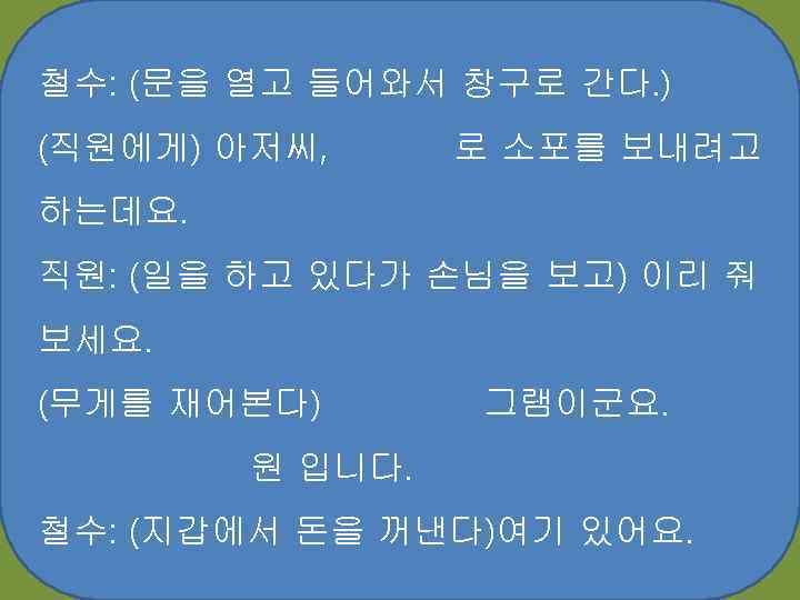 철수: (문을 열고 들어와서 창구로 간다. ) (직원에게) 아저씨, 로 소포를 보내려고 하는데요. 직원: