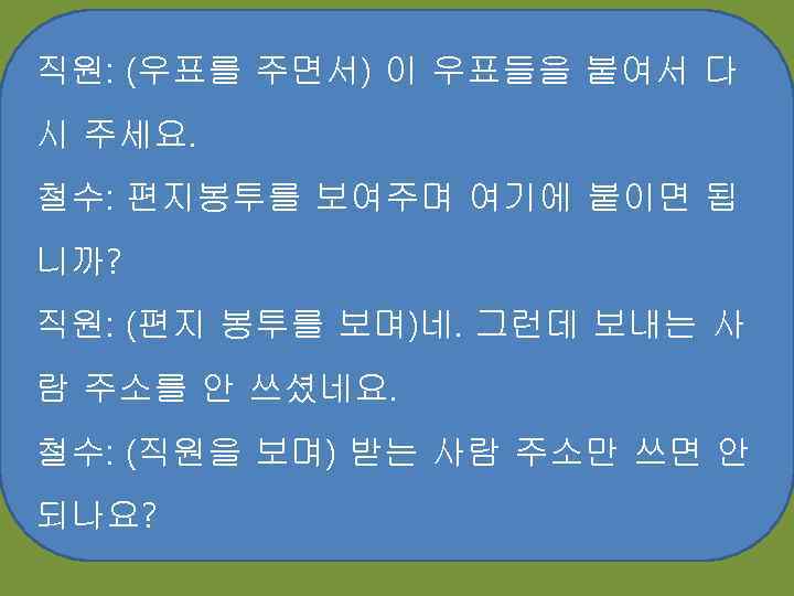 직원: (우표를 주면서) 이 우표들을 붙여서 다 시 주세요. 철수: 편지봉투를 보여주며 여기에 붙이면