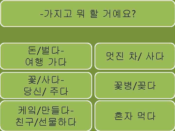 -가지고 뭐 할 거예요? 돈/벌다여행 가다 멋진 차/ 사다 꽃/사다당신/ 주다 꽃병/꽂다 케잌/만들다친구/선물하다 혼자