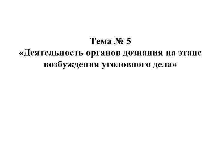 Тема № 5 «Деятельность органов дознания на этапе возбуждения уголовного дела» 