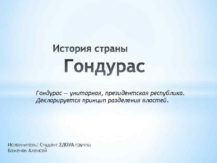 Гондурас — унитарная, президентская республика. Декларируется принцип разделения властей. Исполнитель: Студент 2 ДОУА группы