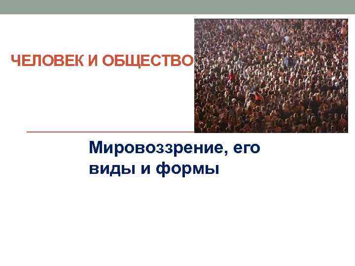 ЧЕЛОВЕК И ОБЩЕСТВО Мировоззрение, его виды и формы 