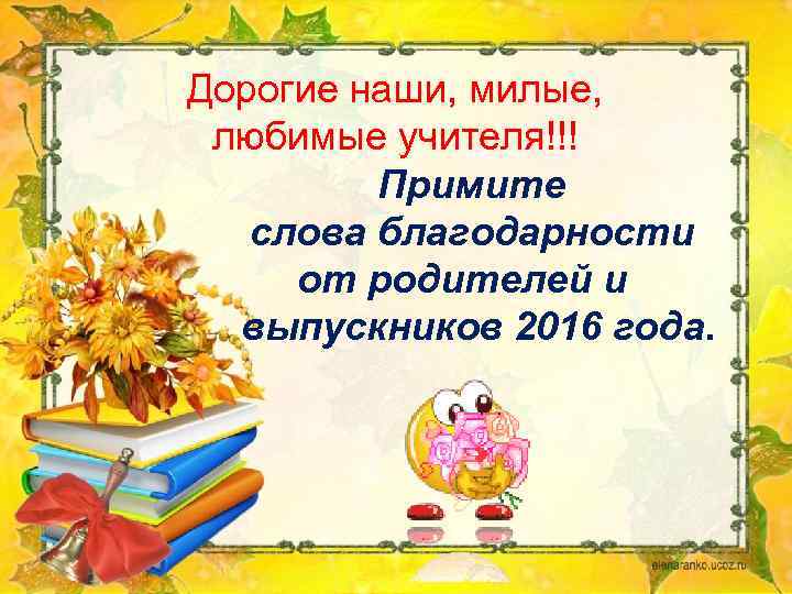 Дорогие наши, милые, любимые учителя!!! Примите слова благодарности от родителей и выпускников 2016 года.