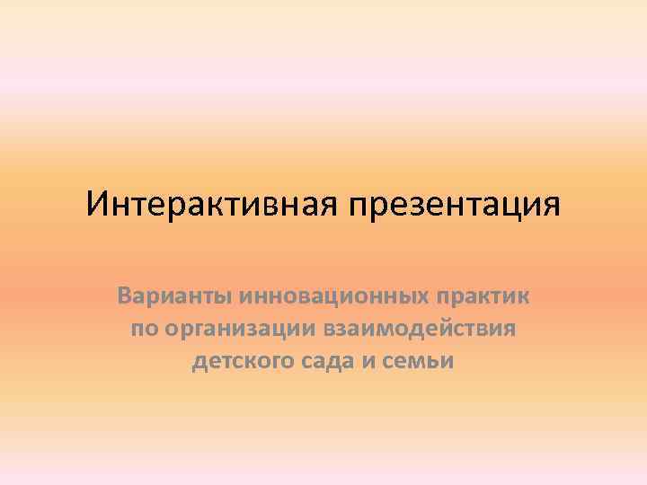 Интерактивная презентация Варианты инновационных практик по организации взаимодействия детского сада и семьи 