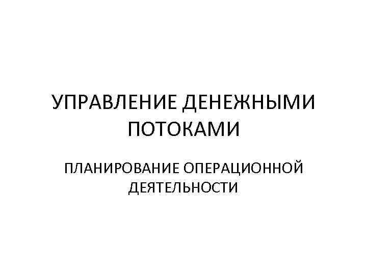 УПРАВЛЕНИЕ ДЕНЕЖНЫМИ ПОТОКАМИ ПЛАНИРОВАНИЕ ОПЕРАЦИОННОЙ ДЕЯТЕЛЬНОСТИ 