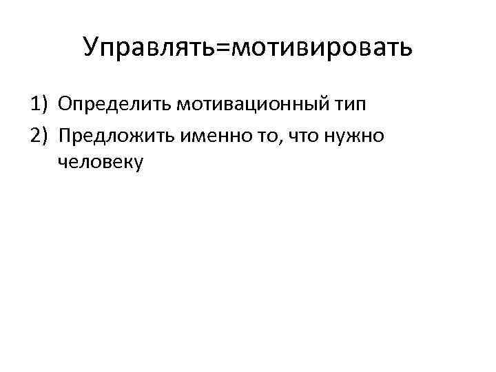 Управлять=мотивировать 1) Определить мотивационный тип 2) Предложить именно то, что нужно человеку 
