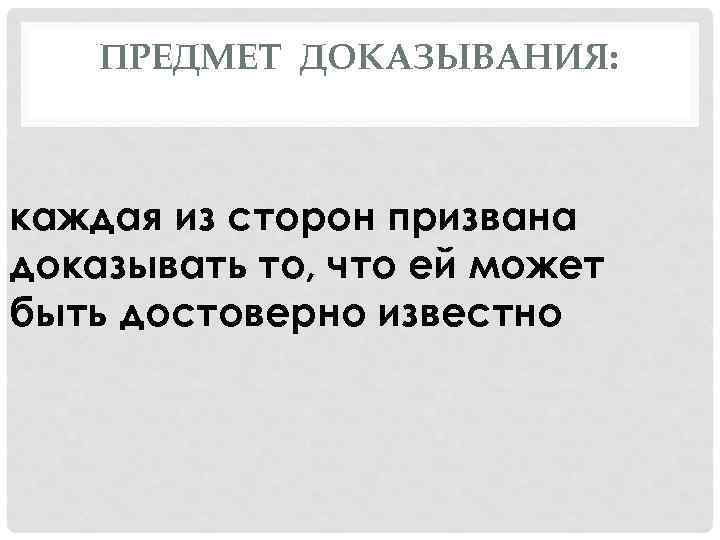 ПРЕДМЕТ ДОКАЗЫВАНИЯ: каждая из сторон призвана доказывать то, что ей может быть достоверно известно