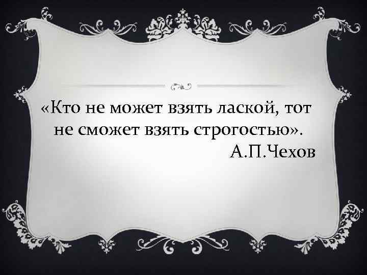  «Кто не может взять лаской, тот не сможет взять строгостью» . А. П.