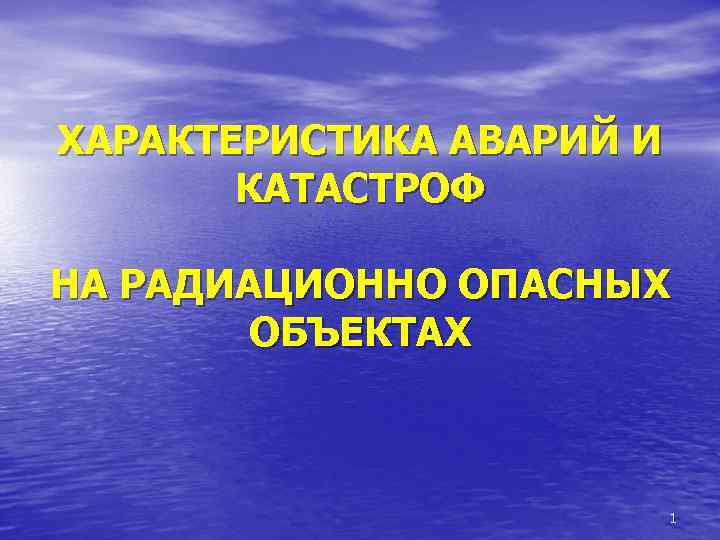 ХАРАКТЕРИСТИКА АВАРИЙ И КАТАСТРОФ НА РАДИАЦИОННО ОПАСНЫХ ОБЪЕКТАХ 1 