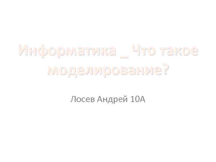 Информатика _ Что такое моделирование? Лосев Андрей 10 А 