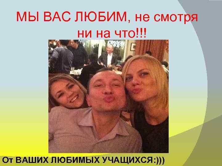 МЫ ВАС ЛЮБИМ, не смотря ни на что!!! От ВАШИХ ЛЮБИМЫХ УЧАЩИХСЯ: ))) 