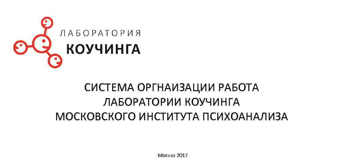 СИСТЕМА ОРГНАИЗАЦИИ РАБОТА ЛАБОРАТОРИИ КОУЧИНГА МОСКОВСКОГО ИНСТИТУТА ПСИХОАНАЛИЗА Москва 2017 