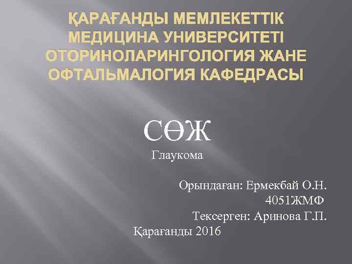 ҚАРАҒАНДЫ МЕМЛЕКЕТТІК МЕДИЦИНА УНИВЕРСИТЕТІ ОТОРИНОЛАРИНГОЛОГИЯ ЖАНЕ ОФТАЛЬМАЛОГИЯ КАФЕДРАСЫ СӨЖ Глаукома Орындаған: Ермекбай О. Н.