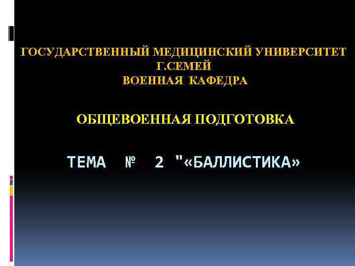 ГОСУДАРСТВЕННЫЙ МЕДИЦИНСКИЙ УНИВЕРСИТЕТ Г. СЕМЕЙ ВОЕННАЯ КАФЕДРА ОБЩЕВОЕННАЯ ПОДГОТОВКА ТЕМА № 2 " «БАЛЛИСТИКА»