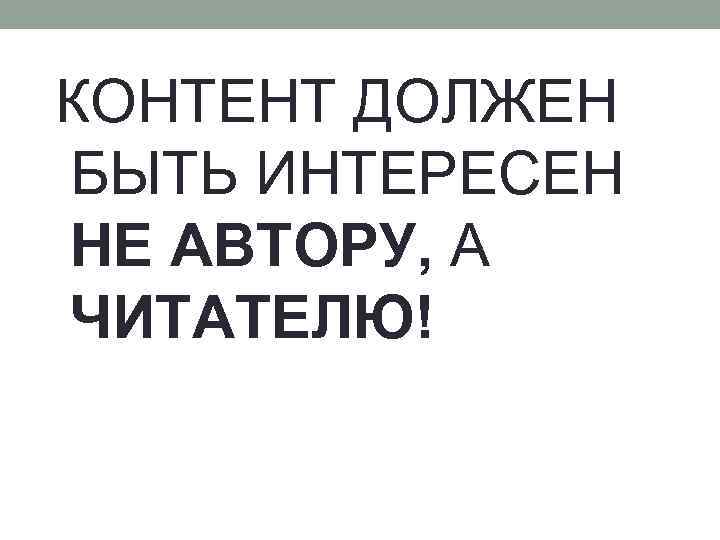 КОНТЕНТ ДОЛЖЕН БЫТЬ ИНТЕРЕСЕН НЕ АВТОРУ, А ЧИТАТЕЛЮ! 