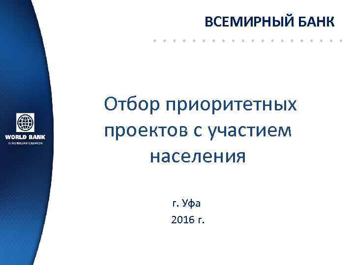 ВСЕМИРНЫЙ БАНК Отбор приоритетных проектов с участием населения г. Уфа 2016 г. 