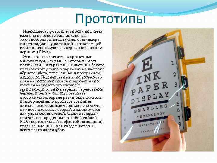 Прототипы Имеющиеся прототипы гибких дисплеев созданы на основе тонкоплёночных транзисторов из специального полимера, имеют