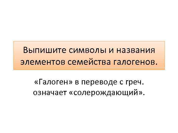 Выпишите символы и названия элементов семейства галогенов. «Галоген» в переводе с греч. означает «солерождающий»