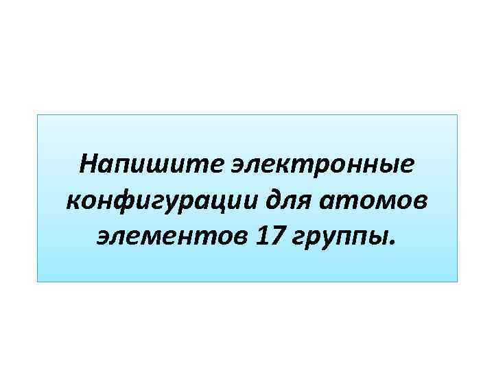 Напишите электронные конфигурации для атомов элементов 17 группы. 