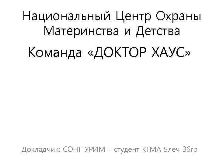 Национальный Центр Охраны Материнства и Детства Команда «ДОКТОР ХАУС» Докладчик: СОНГ УРИМ – студент