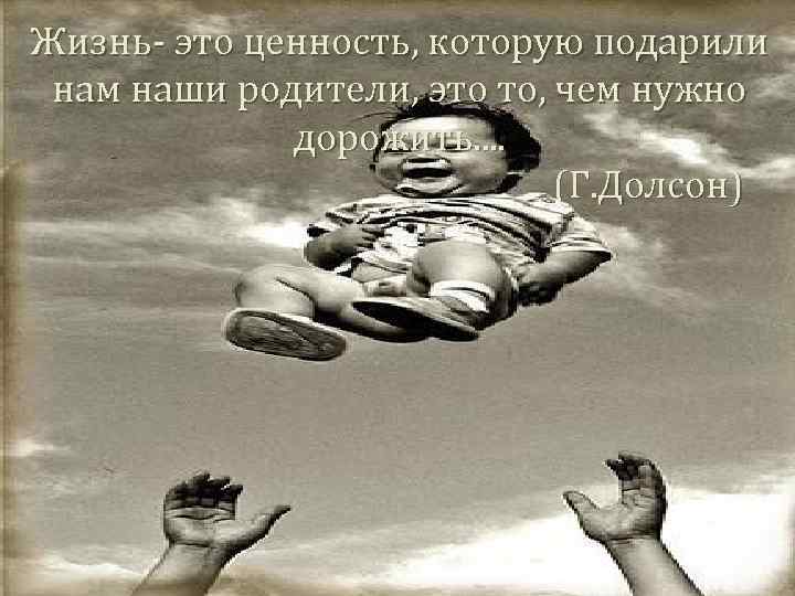 Жизнь- это ценность, которую подарили нам наши родители, это то, чем нужно дорожить. .