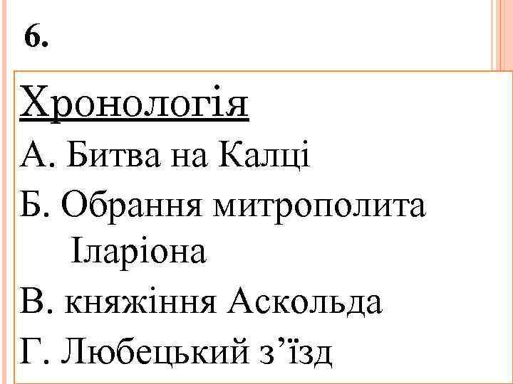 6. Хронологія А. Битва на Калці Б. Обрання митрополита Іларіона В. княжіння Аскольда Г.