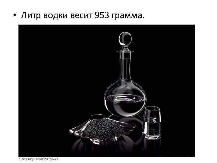  • Литр водки весит 953 грамма. 