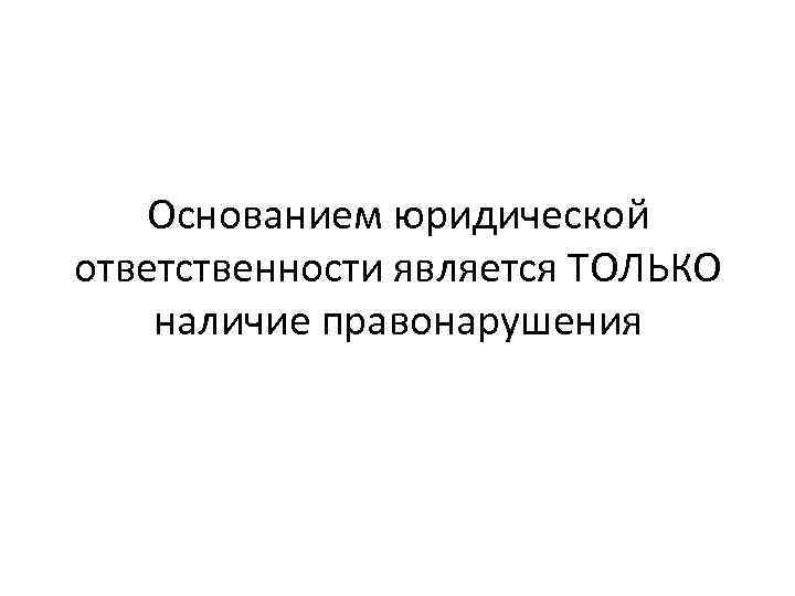 Основанием юридической ответственности является ТОЛЬКО наличие правонарушения 