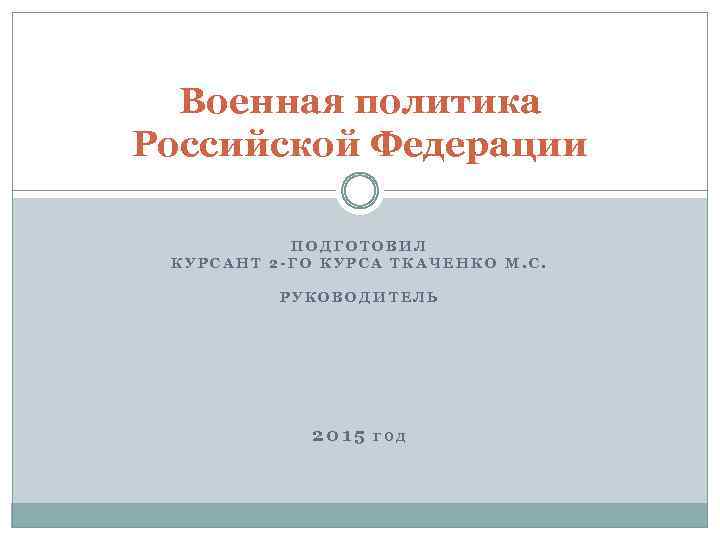 Военная политика Российской Федерации ПОДГОТОВИЛ КУРСАНТ 2 -ГО КУРСА ТКАЧЕНКО М. С. РУКОВОДИТЕЛЬ 2015