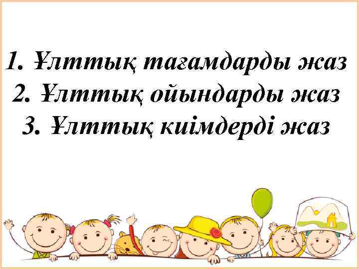 1. Ұлттық тағамдарды жаз 2. Ұлттық ойындарды жаз 3. Ұлттық киімдерді жаз 