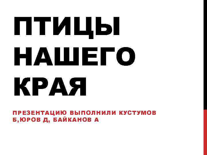 ПТИЦЫ НАШЕГО КРАЯ ПРЕЗЕНТАЦИЮ ВЫПОЛНИЛИ КУСТУМОВ Б, ЮРОВ Д, БАЙКАНОВ А 